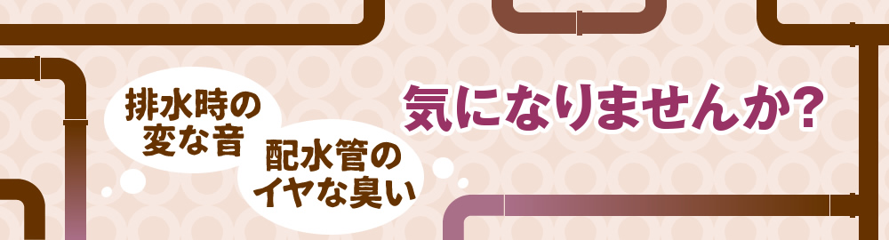 排水時の変な音、配水管のイヤな臭い、気になりませんか？